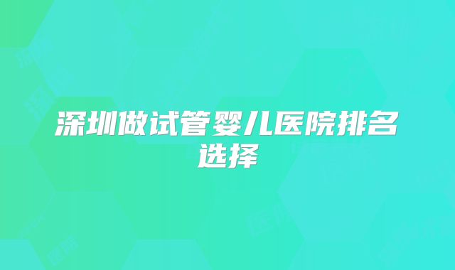 深圳做试管婴儿医院排名选择