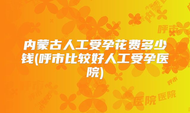内蒙古人工受孕花费多少钱(呼市比较好人工受孕医院)