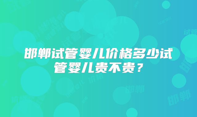邯郸试管婴儿价格多少试管婴儿贵不贵？
