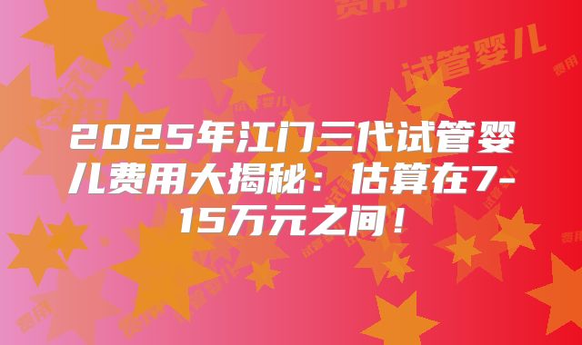 2025年江门三代试管婴儿费用大揭秘：估算在7-15万元之间！