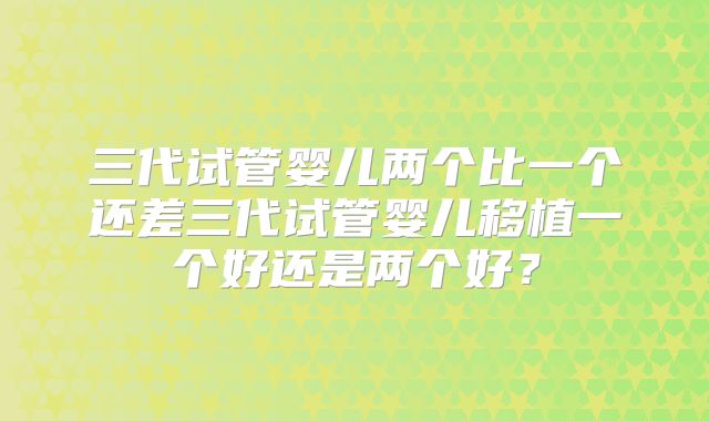 三代试管婴儿两个比一个还差三代试管婴儿移植一个好还是两个好?