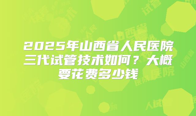 2025年山西省人民医院三代试管技术如何?大概要花费多少钱