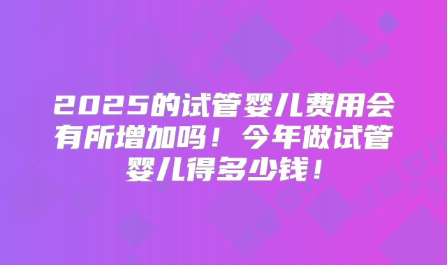 2025的试管婴儿费用会有所增加吗！今年做试管婴儿得多少钱！