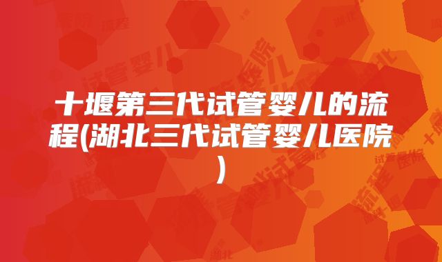 十堰第三代试管婴儿的流程(湖北三代试管婴儿医院)
