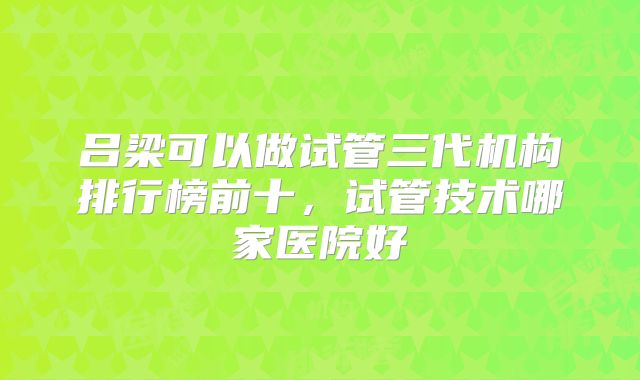 吕梁可以做试管三代机构排行榜前十，试管技术哪家医院好