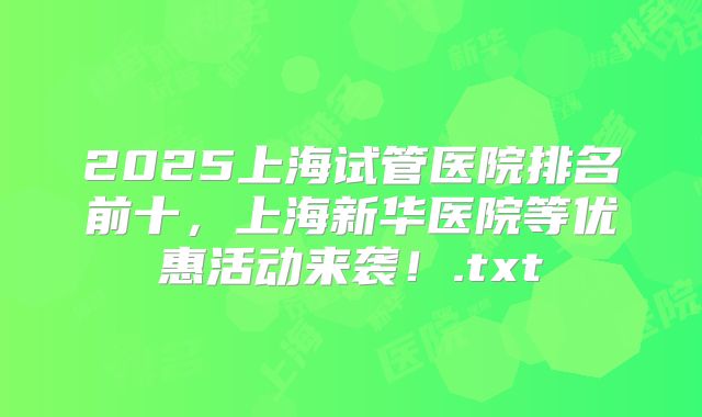 2025上海试管医院排名前十,上海新华医院等优惠活动来袭!.txt
