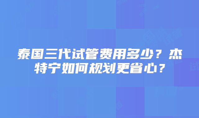泰国三代试管费用多少？杰特宁如何规划更省心？