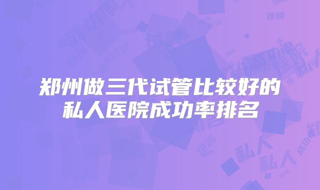 郑州做三代试管比较好的私人医院成功率排名