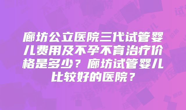 廊坊公立医院三代试管婴儿费用及不孕不育治疗价格是多少？廊坊试管婴儿比较好的医院？