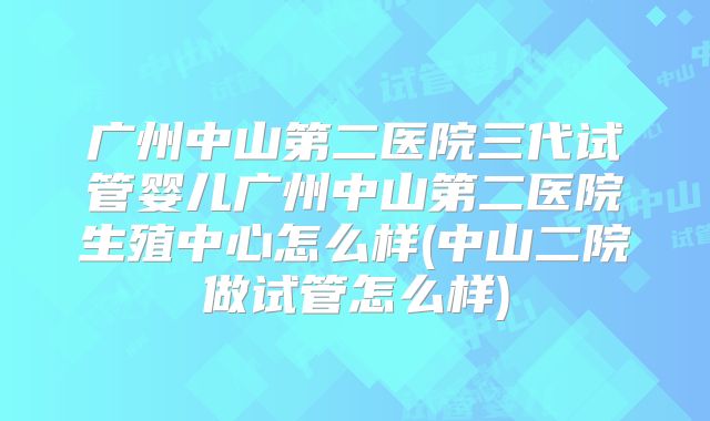 广州中山第二医院三代试管婴儿广州中山第二医院生殖中心怎么样(中山二院做试管怎么样)