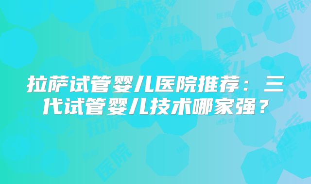 拉萨试管婴儿医院推荐:三代试管婴儿技术哪家强?