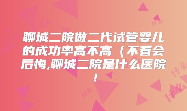 聊城二院做二代试管婴儿的成功率高不高(不看会后悔,聊城二院是什么医院!