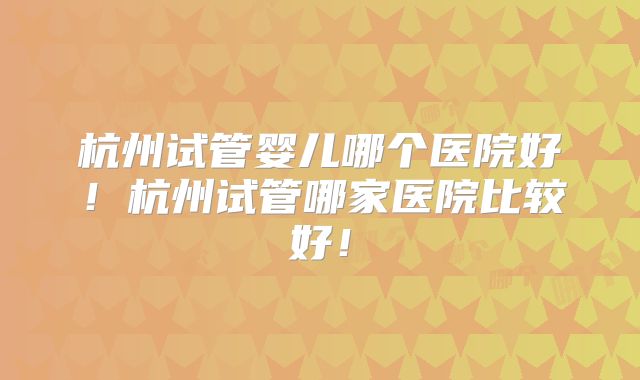 杭州试管婴儿哪个医院好!杭州试管哪家医院比较好!