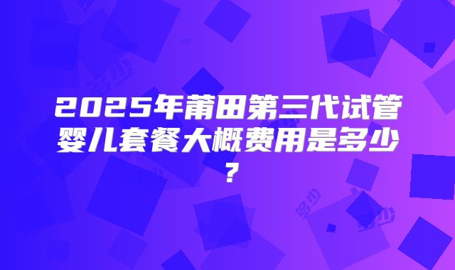 2025年莆田第三代试管婴儿套餐大概费用是多少?