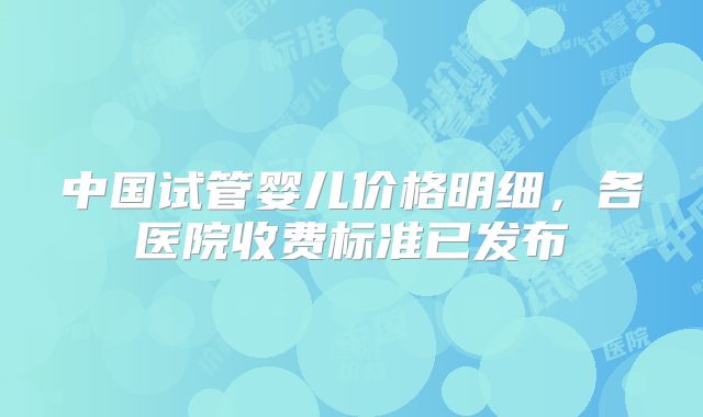 中国试管婴儿价格明细，各医院收费标准已发布