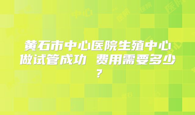 黄石市中心医院生殖中心做试管成功 费用需要多少？
