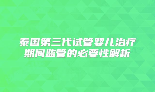 泰国第三代试管婴儿治疗期间监管的必要性解析