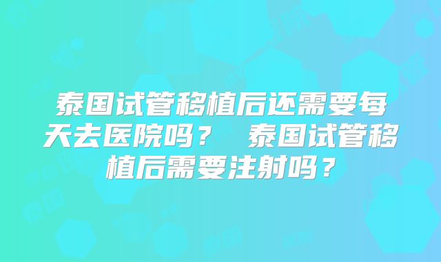 泰国试管移植后还需要每天去医院吗？ 泰国试管移植后需要注射吗？