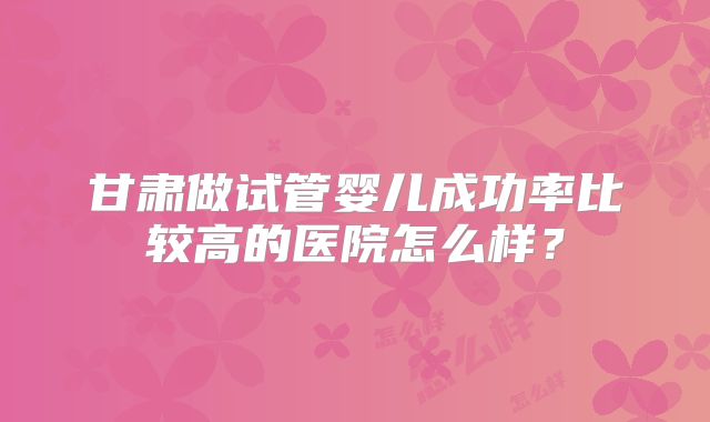 甘肃做试管婴儿成功率比较高的医院怎么样？