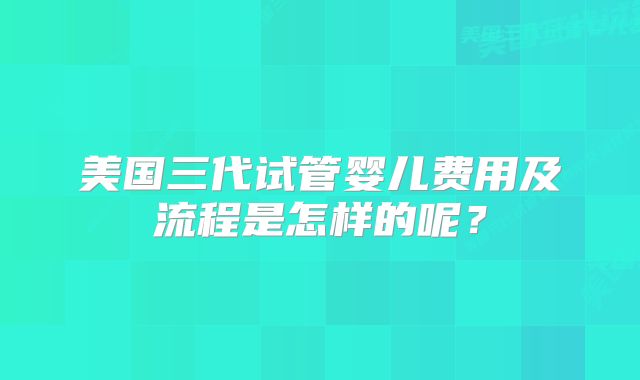 美国三代试管婴儿费用及流程是怎样的呢？