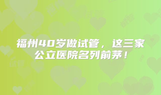 福州40岁做试管，这三家公立医院名列前茅！