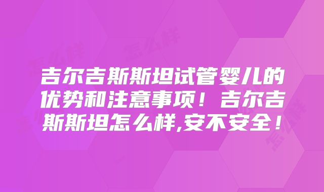吉尔吉斯斯坦试管婴儿的优势和注意事项！吉尔吉斯斯坦怎么样,安不安全！