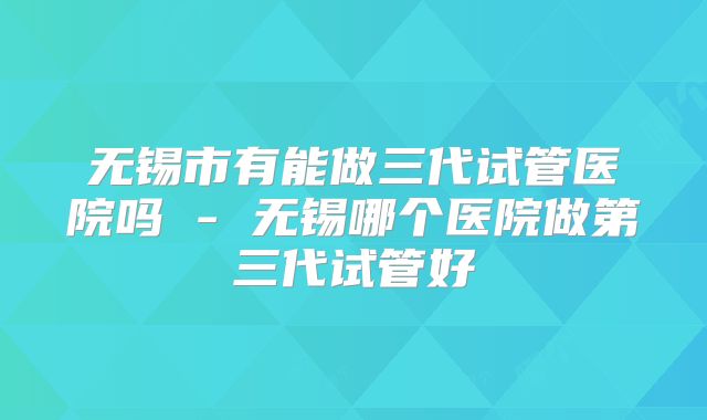 无锡市有能做三代试管医院吗 - 无锡哪个医院做第三代试管好