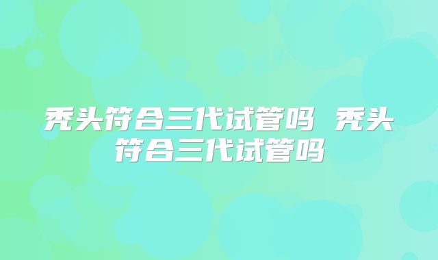 秃头符合三代试管吗 秃头符合三代试管吗