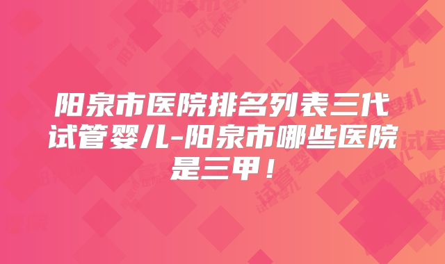 阳泉市医院排名列表三代试管婴儿-阳泉市哪些医院是三甲！