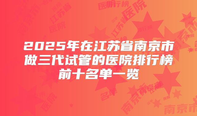 2025年在江苏省南京市做三代试管的医院排行榜前十名单一览