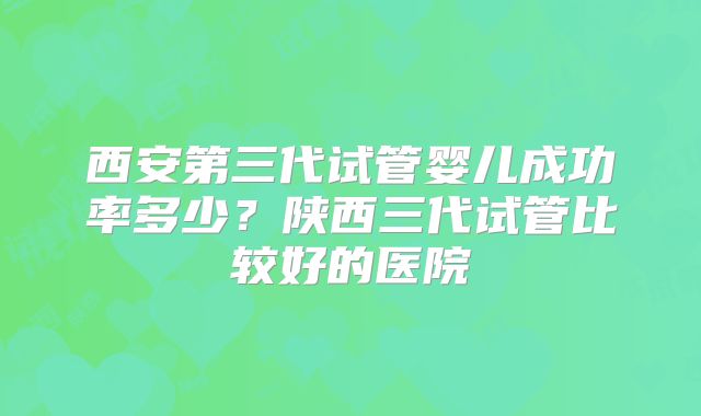 西安第三代试管婴儿成功率多少?陕西三代试管比较好的医院