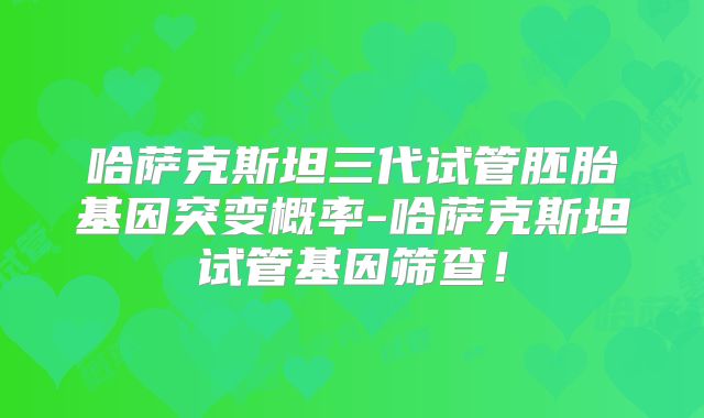 哈萨克斯坦三代试管胚胎基因突变概率-哈萨克斯坦试管基因筛查！