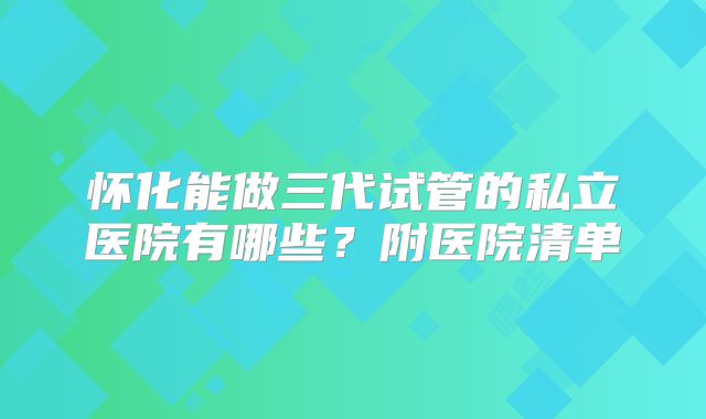 怀化能做三代试管的私立医院有哪些？附医院清单