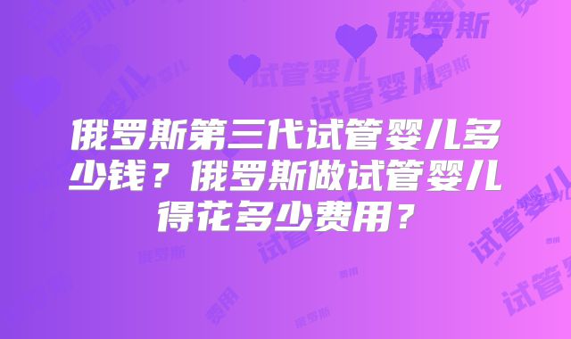 俄罗斯第三代试管婴儿多少钱？俄罗斯做试管婴儿得花多少费用？
