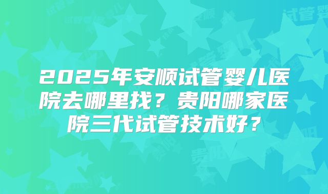 2025年安顺试管婴儿医院去哪里找？贵阳哪家医院三代试管技术好？