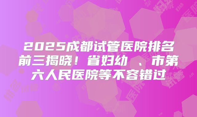 2025成都试管医院排名前三揭晓!省妇幼 、市第六人民医院等不容错过
