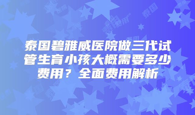 泰国碧雅威医院做三代试管生育小孩大概需要多少费用?全面费用解析