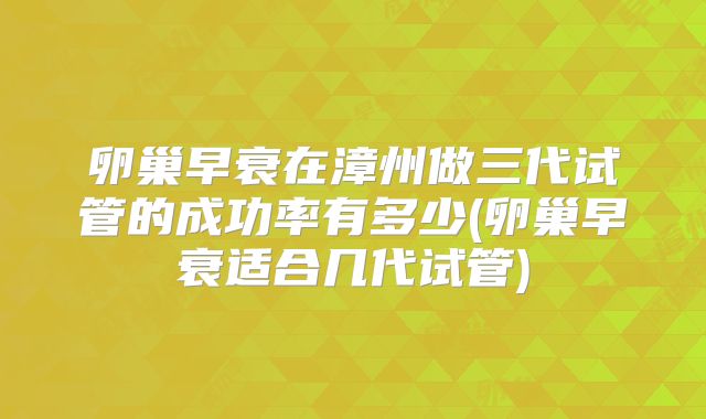 卵巢早衰在漳州做三代试管的成功率有多少(卵巢早衰适合几代试管)