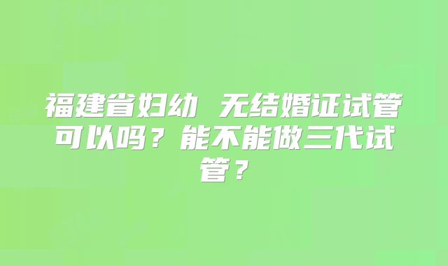 福建省妇幼 无结婚证试管可以吗？能不能做三代试管？