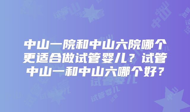 中山一院和中山六院哪个更适合做试管婴儿?试管中山一和中山六哪个好?