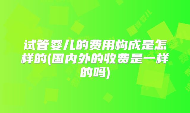 试管婴儿的费用构成是怎样的(国内外的收费是一样的吗)