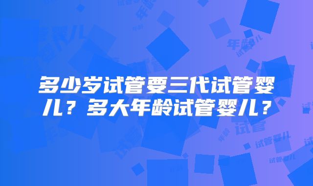多少岁试管要三代试管婴儿？多大年龄试管婴儿？