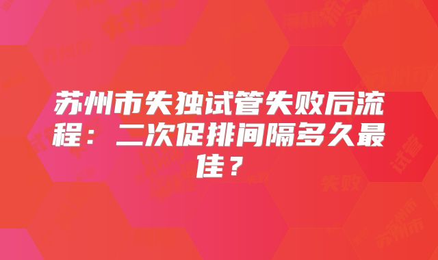 苏州市失独试管失败后流程：二次促排间隔多久最佳？