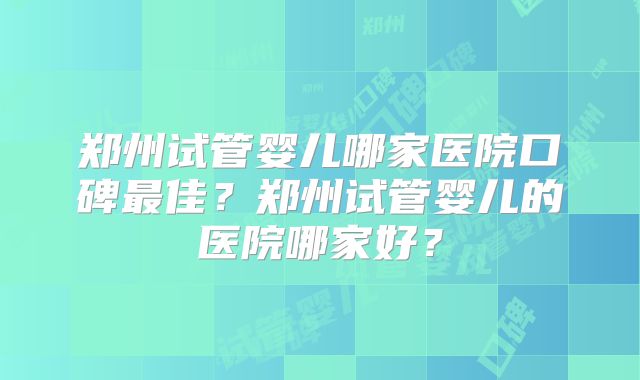 郑州试管婴儿哪家医院口碑最佳？郑州试管婴儿的医院哪家好？