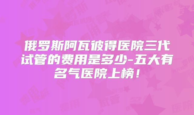 俄罗斯阿瓦彼得医院三代试管的费用是多少-五大有名气医院上榜！