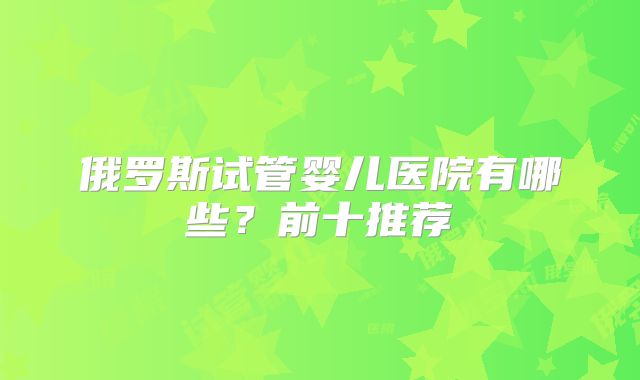 俄罗斯试管婴儿医院有哪些?前十推荐