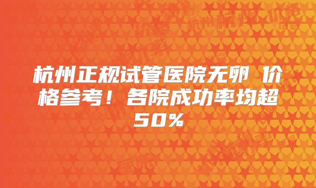 杭州正规试管医院无卵�价格参考!各院成功率均超50%