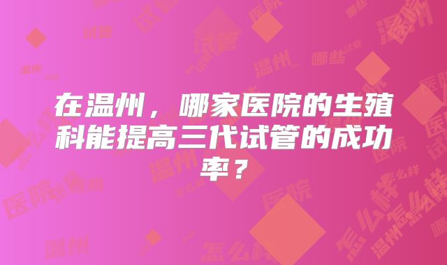在温州，哪家医院的生殖科能提高三代试管的成功率？