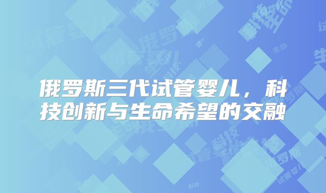 俄罗斯三代试管婴儿,科技创新与生命希望的交融