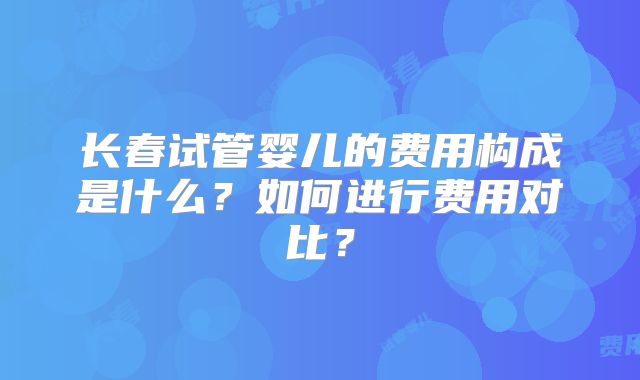长春试管婴儿的费用构成是什么?如何进行费用对比?